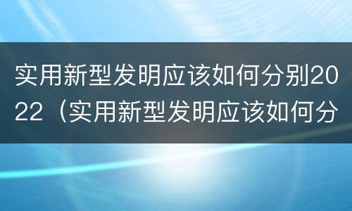 实用新型发明应该如何分别2022（实用新型发明应该如何分别2022年的）