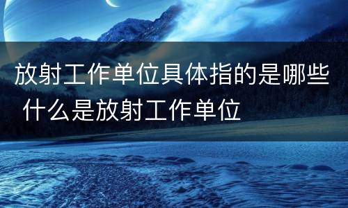 放射工作单位具体指的是哪些 什么是放射工作单位