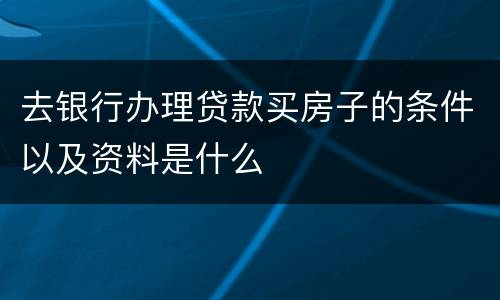 去银行办理贷款买房子的条件以及资料是什么