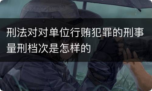 刑法对对单位行贿犯罪的刑事量刑档次是怎样的