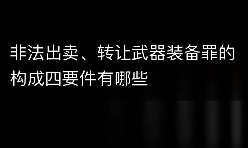 非法出卖、转让武器装备罪的构成四要件有哪些