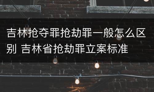 吉林抢夺罪抢劫罪一般怎么区别 吉林省抢劫罪立案标准