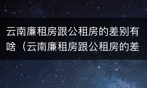 云南廉租房跟公租房的差别有啥（云南廉租房跟公租房的差别有啥影响）