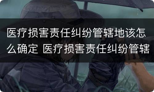 医疗损害责任纠纷管辖地该怎么确定 医疗损害责任纠纷管辖地该怎么确定呢