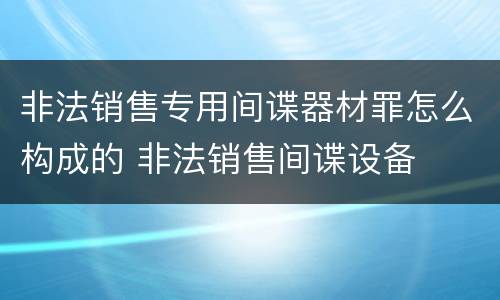 非法销售专用间谍器材罪怎么构成的 非法销售间谍设备