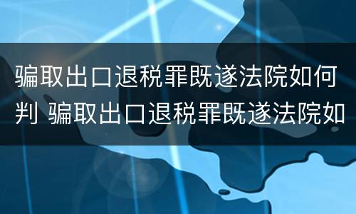 骗取出口退税罪既遂法院如何判 骗取出口退税罪既遂法院如何判刑