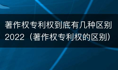 著作权专利权到底有几种区别2022（著作权专利权的区别）