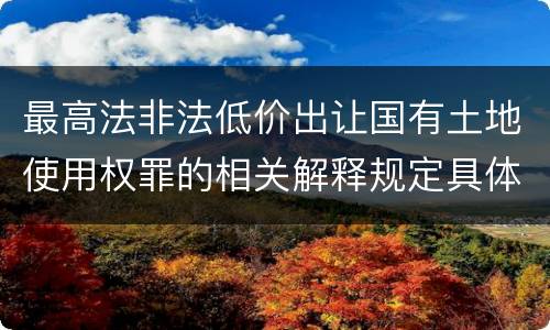 最高法非法低价出让国有土地使用权罪的相关解释规定具体有哪些内容