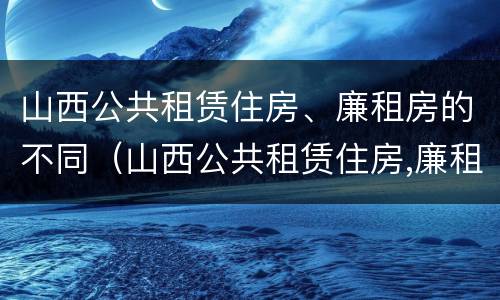 山西公共租赁住房、廉租房的不同（山西公共租赁住房,廉租房的不同类型）