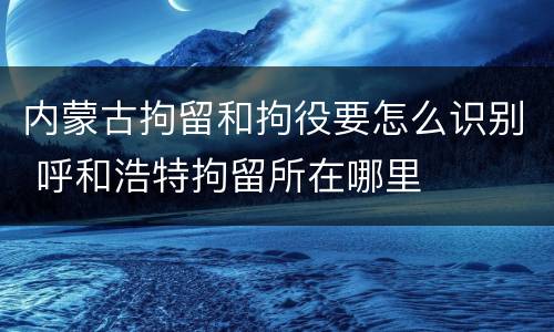 内蒙古拘留和拘役要怎么识别 呼和浩特拘留所在哪里