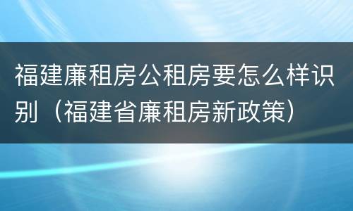 福建廉租房公租房要怎么样识别（福建省廉租房新政策）