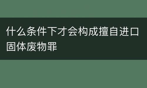 什么条件下才会构成擅自进口固体废物罪