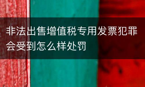 非法出售增值税专用发票犯罪会受到怎么样处罚