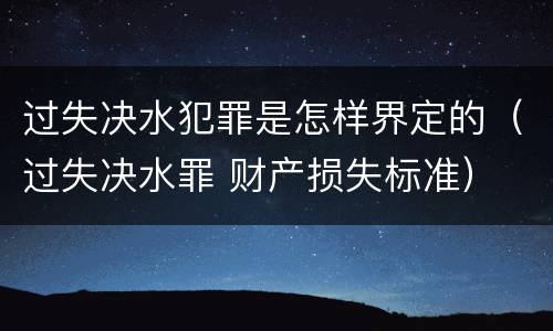 过失决水犯罪是怎样界定的（过失决水罪 财产损失标准）