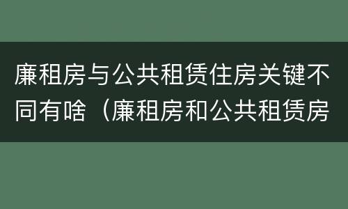 廉租房与公共租赁住房关键不同有啥（廉租房和公共租赁房的区别）