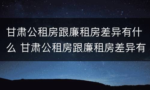 甘肃公租房跟廉租房差异有什么 甘肃公租房跟廉租房差异有什么影响