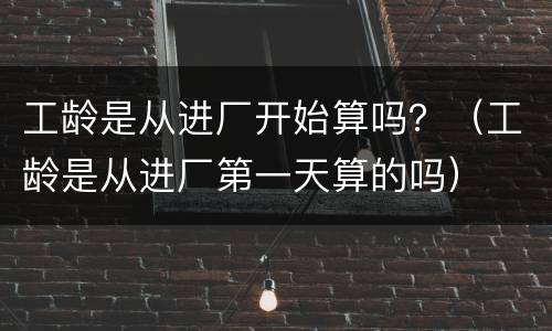 工龄是从进厂开始算吗？（工龄是从进厂第一天算的吗）