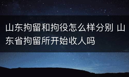 山东拘留和拘役怎么样分别 山东省拘留所开始收人吗