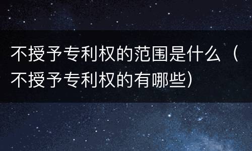 不授予专利权的范围是什么（不授予专利权的有哪些）