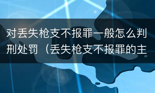 对丢失枪支不报罪一般怎么判刑处罚（丢失枪支不报罪的主体是什么）