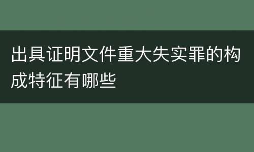 出具证明文件重大失实罪的构成特征有哪些