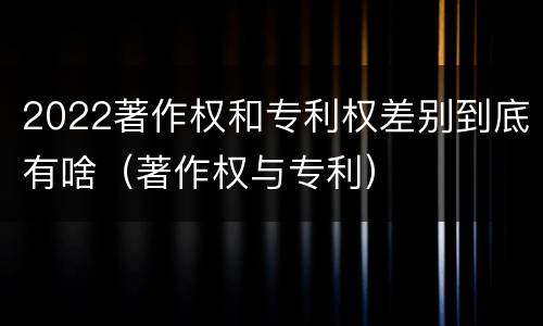 2022著作权和专利权差别到底有啥（著作权与专利）