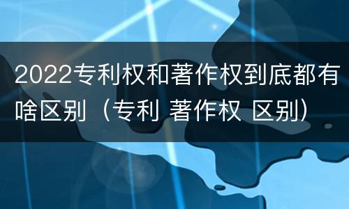 2022专利权和著作权到底都有啥区别（专利 著作权 区别）