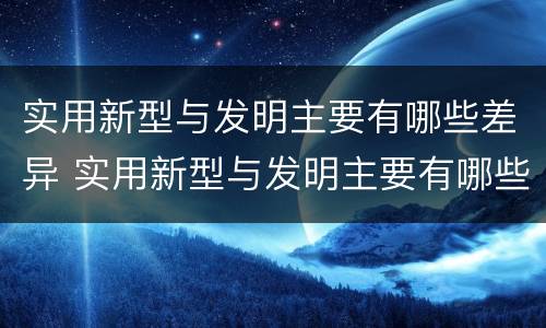 实用新型与发明主要有哪些差异 实用新型与发明主要有哪些差异和联系