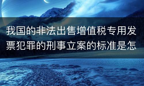 我国的非法出售增值税专用发票犯罪的刑事立案的标准是怎样的