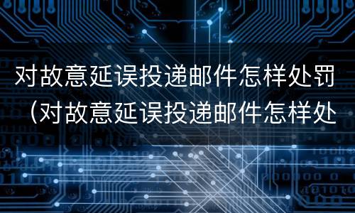 对故意延误投递邮件怎样处罚（对故意延误投递邮件怎样处罚他）