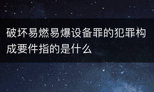 破坏易燃易爆设备罪的犯罪构成要件指的是什么