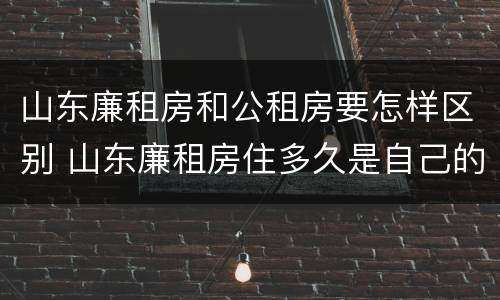 山东廉租房和公租房要怎样区别 山东廉租房住多久是自己的