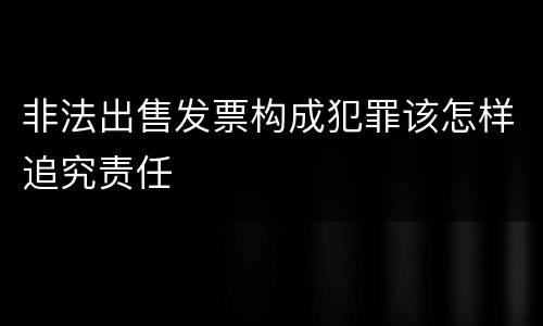 非法出售发票构成犯罪该怎样追究责任