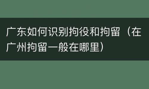 广东如何识别拘役和拘留（在广州拘留一般在哪里）