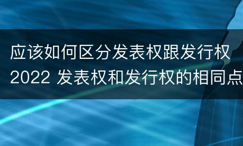 应该如何区分发表权跟发行权2022 发表权和发行权的相同点