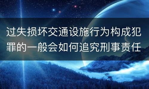 过失损坏交通设施行为构成犯罪的一般会如何追究刑事责任