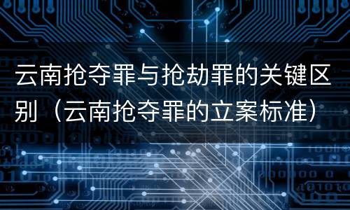 云南抢夺罪与抢劫罪的关键区别（云南抢夺罪的立案标准）