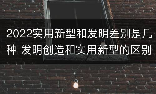 2022实用新型和发明差别是几种 发明创造和实用新型的区别