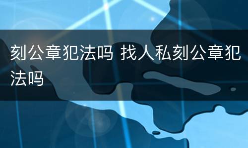 刻公章犯法吗 找人私刻公章犯法吗