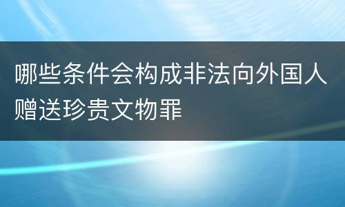 哪些条件会构成非法向外国人赠送珍贵文物罪