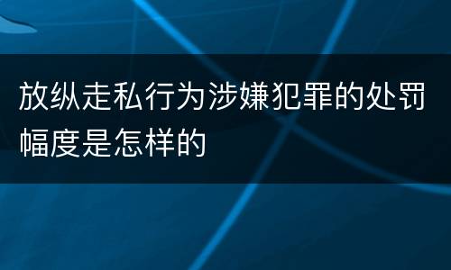 放纵走私行为涉嫌犯罪的处罚幅度是怎样的