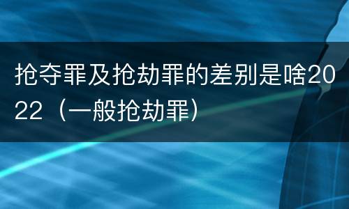 抢夺罪及抢劫罪的差别是啥2022（一般抢劫罪）