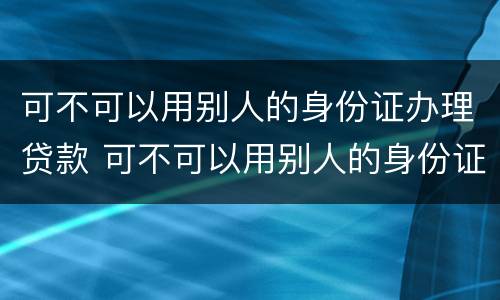 可不可以用别人的身份证办理贷款 可不可以用别人的身份证办理贷款手续