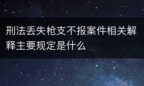 刑法丢失枪支不报案件相关解释主要规定是什么