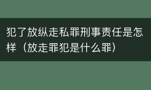 犯了放纵走私罪刑事责任是怎样（放走罪犯是什么罪）