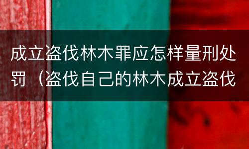 成立盗伐林木罪应怎样量刑处罚（盗伐自己的林木成立盗伐林木罪吗）