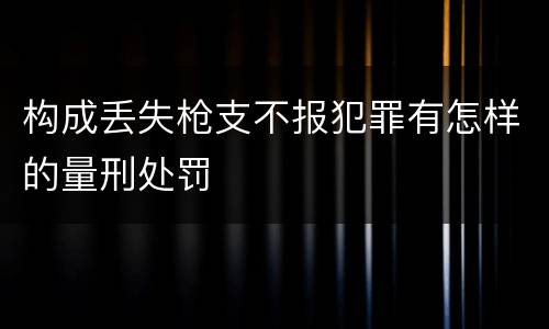 构成丢失枪支不报犯罪有怎样的量刑处罚