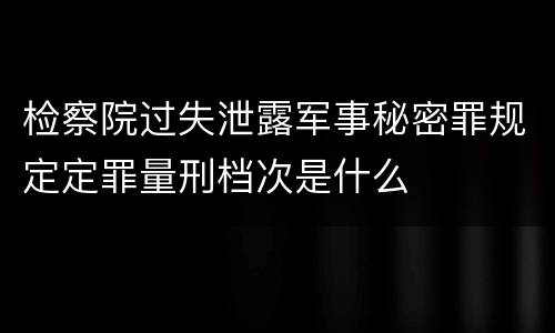 检察院过失泄露军事秘密罪规定定罪量刑档次是什么