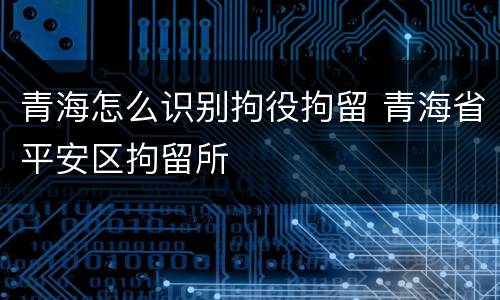 青海怎么识别拘役拘留 青海省平安区拘留所