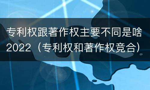 专利权跟著作权主要不同是啥2022（专利权和著作权竞合）